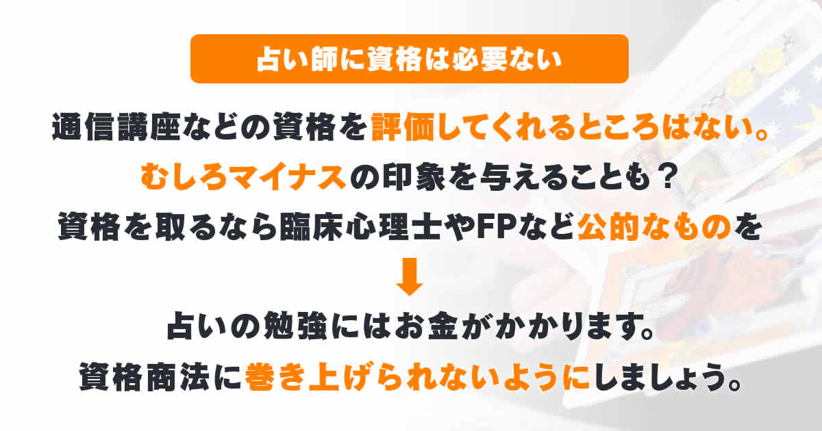 占い師に資格は必要ない。通信講座などの資格を評価してくれるところはないから。むしろマイナスの印象を与えることも。資格を取るなら臨床心理士やFPなど公的なものをおすすめします。占いの勉強にはお金がかかりますから、資格商法に巻き上げられないようにしましょう。